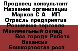 Продавец-консультант › Название организации ­ Марков С.А., ИП › Отрасль предприятия ­ Розничная торговля › Минимальный оклад ­ 11 000 - Все города Работа » Вакансии   . Башкортостан респ.,Баймакский р-н